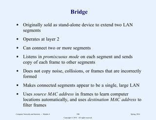 Bridge
d Originally sold as stand-alone device to extend two LAN
segments
d Operates at layer 2
d Can connect two or more segments
d Listens in promiscuous mode on each segment and sends
copy of each frame to other segments
d Does not copy noise, collisions, or frames that are incorrectly
formed
d Makes connected segments appear to be a single, large LAN
d Uses source MAC address in frames to learn computer
locations automatically, and uses destination MAC address to
filter frames
Computer Networks and Internets -- Module 4 106 Spring, 2014
Copyright  2014. All rights reserved.
 