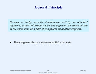 General Principle
Because a bridge permits simultaneous activity on attached
segments, a pair of computers on one segment can communicate
at the same time as a pair of computers on another segment.
d Each segment forms a separate collision domain
Computer Networks and Internets -- Module 4 108 Spring, 2014
Copyright  2014. All rights reserved.
 