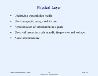 Physical Layer
d Underlying transmission media
d Electromagnetic energy and its use
d Representation of information in signals
d Electrical properties such as radio frequencies and voltage
d Associated hardware
Computer Networks and Internets -- Module 1 34 Spring, 2014
Copyright  2014. All rights reserved.
 