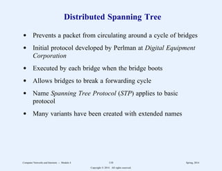 Distributed Spanning Tree
d Prevents a packet from circulating around a cycle of bridges
d Initial protocol developed by Perlman at Digital Equipment
Corporation
d Executed by each bridge when the bridge boots
d Allows bridges to break a forwarding cycle
d Name Spanning Tree Protocol (STP) applies to basic
protocol
d Many variants have been created with extended names
Computer Networks and Internets -- Module 4 110 Spring, 2014
Copyright  2014. All rights reserved.
 