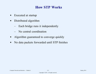 How STP Works
d Executed at startup
d Distributed algorithm
– Each bridge runs it independently
– No central coordination
d Algorithm guaranteed to converge quickly
d No data packets forwarded until STP finishes
Computer Networks and Internets -- Module 4 111 Spring, 2014
Copyright  2014. All rights reserved.
 