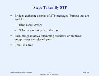 Steps Taken By STP
d Bridges exchange a series of STP messages (frames) that are
used to
– Elect a root bridge
– Select a shortest path to the root
d Each bridge disables forwarding broadcast or multicast
except along the selected path
d Result is a tree
Computer Networks and Internets -- Module 4 112 Spring, 2014
Copyright  2014. All rights reserved.
 