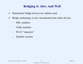 Bridging Is Alive And Well
d Stand-alone bridge devices are seldom used
d Bridge technology is now incorporated into other devices
– DSL modems
– Cable modems
– Wi-Fi “repeaters”
– Satellite systems
Computer Networks and Internets -- Module 4 113 Spring, 2014
Copyright  2014. All rights reserved.
 