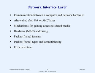 Network Interface Layer
d Communication between a computer and network hardware
d Also called data link or MAC layer
d Mechanisms for gaining access to shared media
d Hardware (MAC) addressing
d Packet (frame) formats
d Packet (frame) types and demultiplexing
d Error detection
Computer Networks and Internets -- Module 1 35 Spring, 2014
Copyright  2014. All rights reserved.
 