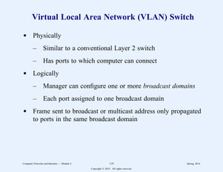 Virtual Local Area Network (VLAN) Switch
d Physically
– Similar to a conventional Layer 2 switch
– Has ports to which computer can connect
d Logically
– Manager can configure one or more broadcast domains
– Each port assigned to one broadcast domain
d Frame sent to broadcast or multicast address only propagated
to ports in the same broadcast domain
Computer Networks and Internets -- Module 4 119 Spring, 2014
Copyright  2014. All rights reserved.
 
