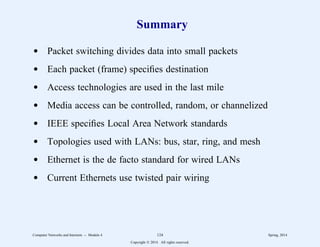 Summary
d Packet switching divides data into small packets
d Each packet (frame) specifies destination
d Access technologies are used in the last mile
d Media access can be controlled, random, or channelized
d IEEE specifies Local Area Network standards
d Topologies used with LANs: bus, star, ring, and mesh
d Ethernet is the de facto standard for wired LANs
d Current Ethernets use twisted pair wiring
Computer Networks and Internets -- Module 4 124 Spring, 2014
Copyright  2014. All rights reserved.
 