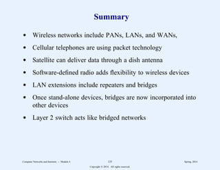 Summary
d Wireless networks include PANs, LANs, and WANs,
d Cellular telephones are using packet technology
d Satellite can deliver data through a dish antenna
d Software-defined radio adds flexibility to wireless devices
d LAN extensions include repeaters and bridges
d Once stand-alone devices, bridges are now incorporated into
other devices
d Layer 2 switch acts like bridged networks
Computer Networks and Internets -- Module 4 125 Spring, 2014
Copyright  2014. All rights reserved.
 