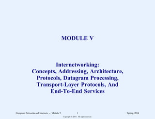 MODULE V
Internetworking:
Concepts, Addressing, Architecture,
Protocols, Datagram Processing,
Transport-Layer Protocols, And
End-To-End Services
Computer Networks and Internets -- Module 5 1 Spring, 2014
Copyright  2014. All rights reserved.
 