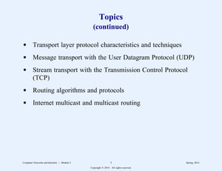 Topics
(continued)
d Transport layer protocol characteristics and techniques
d Message transport with the User Datagram Protocol (UDP)
d Stream transport with the Transmission Control Protocol
(TCP)
d Routing algorithms and protocols
d Internet multicast and multicast routing
Computer Networks and Internets -- Module 5 3 Spring, 2014
Copyright  2014. All rights reserved.
 