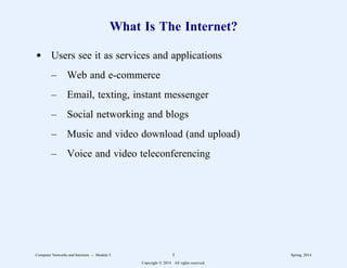 What Is The Internet?
d Users see it as services and applications
– Web and e-commerce
– Email, texting, instant messenger
– Social networking and blogs
– Music and video download (and upload)
– Voice and video teleconferencing
Computer Networks and Internets -- Module 5 5 Spring, 2014
Copyright  2014. All rights reserved.
 