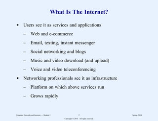 What Is The Internet?
d Users see it as services and applications
– Web and e-commerce
– Email, texting, instant messenger
– Social networking and blogs
– Music and video download (and upload)
– Voice and video teleconferencing
d Networking professionals see it as infrastructure
– Platform on which above services run
– Grows rapidly
Computer Networks and Internets -- Module 5 5 Spring, 2014
Copyright  2014. All rights reserved.
 