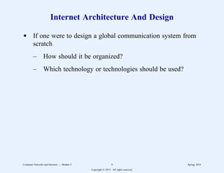 Internet Architecture And Design
d If one were to design a global communication system from
scratch
– How should it be organized?
– Which technology or technologies should be used?
Computer Networks and Internets -- Module 5 9 Spring, 2014
Copyright  2014. All rights reserved.
 