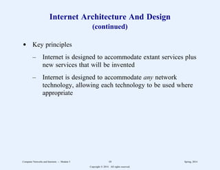 Internet Architecture And Design
(continued)
d Key principles
– Internet is designed to accommodate extant services plus
new services that will be invented
– Internet is designed to accommodate any network
technology, allowing each technology to be used where
appropriate
Computer Networks and Internets -- Module 5 10 Spring, 2014
Copyright  2014. All rights reserved.
 