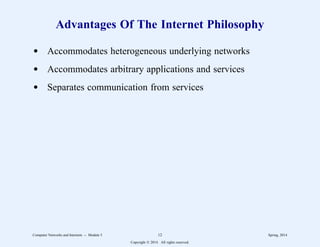 Advantages Of The Internet Philosophy
d Accommodates heterogeneous underlying networks
d Accommodates arbitrary applications and services
d Separates communication from services
Computer Networks and Internets -- Module 5 12 Spring, 2014
Copyright  2014. All rights reserved.
 