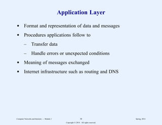 Application Layer
d Format and representation of data and messages
d Procedures applications follow to
– Transfer data
– Handle errors or unexpected conditions
d Meaning of messages exchanged
d Internet infrastructure such as routing and DNS
Computer Networks and Internets -- Module 1 38 Spring, 2014
Copyright  2014. All rights reserved.
 