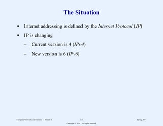 The Situation
d Internet addressing is defined by the Internet Protocol (IP)
d IP is changing
– Current version is 4 (IPv4)
– New version is 6 (IPv6)
Computer Networks and Internets -- Module 5 17 Spring, 2014
Copyright  2014. All rights reserved.
 