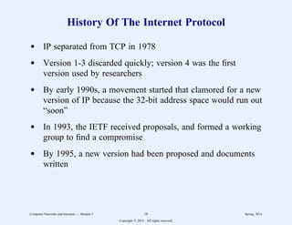 History Of The Internet Protocol
d IP separated from TCP in 1978
d Version 1-3 discarded quickly; version 4 was the first
version used by researchers
d By early 1990s, a movement started that clamored for a new
version of IP because the 32-bit address space would run out
“soon”
d In 1993, the IETF received proposals, and formed a working
group to find a compromise
d By 1995, a new version had been proposed and documents
written
Computer Networks and Internets -- Module 5 18 Spring, 2014
Copyright  2014. All rights reserved.
 