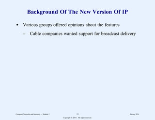 Background Of The New Version Of IP
d Various groups offered opinions about the features
– Cable companies wanted support for broadcast delivery
Computer Networks and Internets -- Module 5 19 Spring, 2014
Copyright  2014. All rights reserved.
 