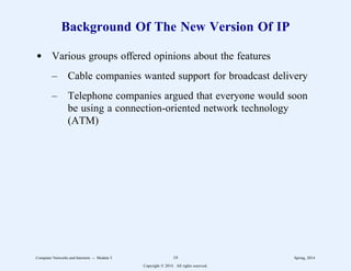 Background Of The New Version Of IP
d Various groups offered opinions about the features
– Cable companies wanted support for broadcast delivery
– Telephone companies argued that everyone would soon
be using a connection-oriented network technology
(ATM)
Computer Networks and Internets -- Module 5 19 Spring, 2014
Copyright  2014. All rights reserved.
 