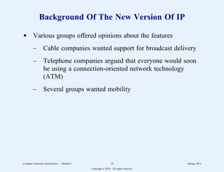 Background Of The New Version Of IP
d Various groups offered opinions about the features
– Cable companies wanted support for broadcast delivery
– Telephone companies argued that everyone would soon
be using a connection-oriented network technology
(ATM)
– Several groups wanted mobility
Computer Networks and Internets -- Module 5 19 Spring, 2014
Copyright  2014. All rights reserved.
 