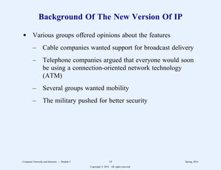 Background Of The New Version Of IP
d Various groups offered opinions about the features
– Cable companies wanted support for broadcast delivery
– Telephone companies argued that everyone would soon
be using a connection-oriented network technology
(ATM)
– Several groups wanted mobility
– The military pushed for better security
Computer Networks and Internets -- Module 5 19 Spring, 2014
Copyright  2014. All rights reserved.
 