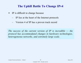 The Uphill Battle To Change IPv4
d IP is difficult to change because
– IP lies at the heart of the Internet protocols
– Version 4 of IP has a proven track record
The success of the current version of IP is incredible — the
protocol has accommodated changes in hardware technologies,
heterogeneous networks, and extremely large scale.
Computer Networks and Internets -- Module 5 20 Spring, 2014
Copyright  2014. All rights reserved.
 