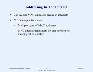 Addressing In The Internet
d Can we use MAC addresses across an internet?
d No: heterogeneity means
– Multiple types of MAC addresses
– MAC address meaningful on one network not
meaningful on another
Computer Networks and Internets -- Module 5 24 Spring, 2014
Copyright  2014. All rights reserved.
 