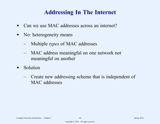 Addressing In The Internet
d Can we use MAC addresses across an internet?
d No: heterogeneity means
– Multiple types of MAC addresses
– MAC address meaningful on one network not
meaningful on another
d Solution
– Create new addressing scheme that is independent of
MAC addresses
Computer Networks and Internets -- Module 5 24 Spring, 2014
Copyright  2014. All rights reserved.
 