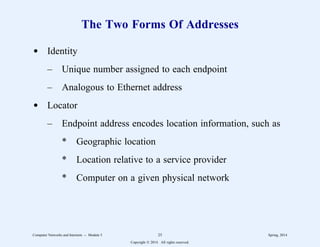 The Two Forms Of Addresses
d Identity
– Unique number assigned to each endpoint
– Analogous to Ethernet address
d Locator
– Endpoint address encodes location information, such as
* Geographic location
* Location relative to a service provider
* Computer on a given physical network
Computer Networks and Internets -- Module 5 25 Spring, 2014
Copyright  2014. All rights reserved.
 