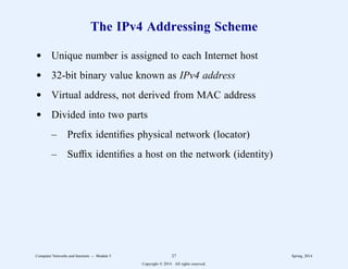 The IPv4 Addressing Scheme
d Unique number is assigned to each Internet host
d 32-bit binary value known as IPv4 address
d Virtual address, not derived from MAC address
d Divided into two parts
– Prefix identifies physical network (locator)
– Suffix identifies a host on the network (identity)
Computer Networks and Internets -- Module 5 27 Spring, 2014
Copyright  2014. All rights reserved.
 