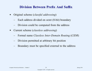 Division Between Prefix And Suffix
d Original scheme (classful addressing)
– Each address divided on octet (8-bit) boundary
– Division could be computed from the address
d Current scheme (classless addressing)
– Formal name Classless Inter-Domain Routing (CIDR)
– Division permitted at arbitrary bit position
– Boundary must be specified external to the address
Computer Networks and Internets -- Module 5 29 Spring, 2014
Copyright  2014. All rights reserved.
 