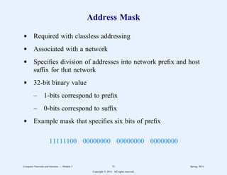 Address Mask
d Required with classless addressing
d Associated with a network
d Specifies division of addresses into network prefix and host
suffix for that network
d 32-bit binary value
– 1-bits correspond to prefix
– 0-bits correspond to suffix
d Example mask that specifies six bits of prefix
11111100 00000000 00000000 00000000
Computer Networks and Internets -- Module 5 31 Spring, 2014
Copyright  2014. All rights reserved.
 