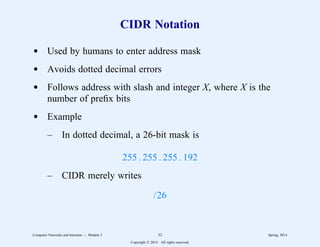 CIDR Notation
d Used by humans to enter address mask
d Avoids dotted decimal errors
d Follows address with slash and integer X, where X is the
number of prefix bits
d Example
– In dotted decimal, a 26-bit mask is
255 . 255 . 255 . 192
– CIDR merely writes
/26
Computer Networks and Internets -- Module 5 32 Spring, 2014
Copyright  2014. All rights reserved.
 