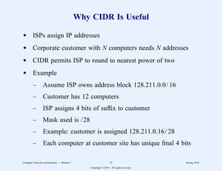 Why CIDR Is Useful
d ISPs assign IP addresses
d Corporate customer with N computers needs N addresses
d CIDR permits ISP to round to nearest power of two
d Example
– Assume ISP owns address block 128.211.0.0/ 16
– Customer has 12 computers
– ISP assigns 4 bits of suffix to customer
– Mask used is /28
– Example: customer is assigned 128.211.0.16/ 28
– Each computer at customer site has unique final 4 bits
Computer Networks and Internets -- Module 5 35 Spring, 2014
Copyright  2014. All rights reserved.
 