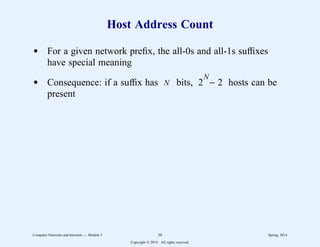 Host Address Count
d For a given network prefix, the all-0s and all-1s suffixes
have special meaning
d Consequence: if a suffix has N bits, 2
N
− 2 hosts can be
present
Computer Networks and Internets -- Module 5 38 Spring, 2014
Copyright  2014. All rights reserved.
 