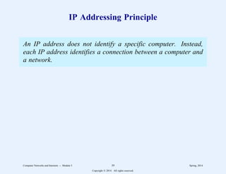 IP Addressing Principle
An IP address does not identify a specific computer. Instead,
each IP address identifies a connection between a computer and
a network.
Computer Networks and Internets -- Module 5 39 Spring, 2014
Copyright  2014. All rights reserved.
 