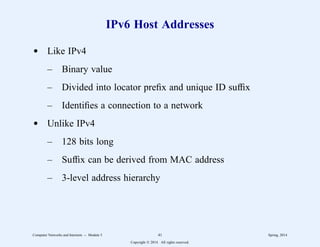IPv6 Host Addresses
d Like IPv4
– Binary value
– Divided into locator prefix and unique ID suffix
– Identifies a connection to a network
d Unlike IPv4
– 128 bits long
– Suffix can be derived from MAC address
– 3-level address hierarchy
Computer Networks and Internets -- Module 5 41 Spring, 2014
Copyright  2014. All rights reserved.
 