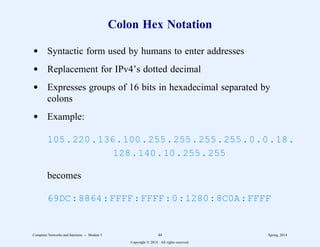 Colon Hex Notation
d Syntactic form used by humans to enter addresses
d Replacement for IPv4’s dotted decimal
d Expresses groups of 16 bits in hexadecimal separated by
colons
d Example:
105.220.136.100.255.255.255.255.0.0.18.
128.140.10.255.255
becomes
69DC:8864:FFFF:FFFF:0:1280:8C0A:FFFF
Computer Networks and Internets -- Module 5 44 Spring, 2014
Copyright  2014. All rights reserved.
 
