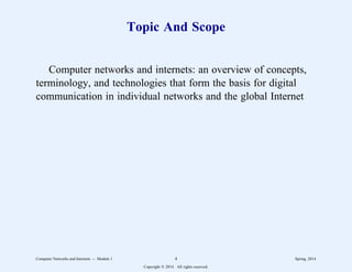 Topic And Scope
Computer networks and internets: an overview of concepts,
terminology, and technologies that form the basis for digital
communication in individual networks and the global Internet
Computer Networks and Internets -- Module 1 4 Spring, 2014
Copyright  2014. All rights reserved.
 