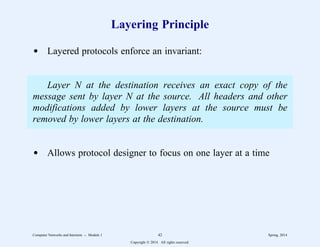 Layering Principle
d Layered protocols enforce an invariant:
Layer N at the destination receives an exact copy of the
message sent by layer N at the source. All headers and other
modifications added by lower layers at the source must be
removed by lower layers at the destination.
d Allows protocol designer to focus on one layer at a time
Computer Networks and Internets -- Module 1 42 Spring, 2014
Copyright  2014. All rights reserved.
 
