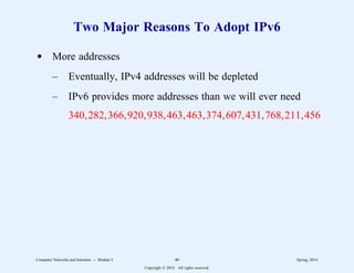 Two Major Reasons To Adopt IPv6
d More addresses
– Eventually, IPv4 addresses will be depleted
– IPv6 provides more addresses than we will ever need
340,282,366,920,938,463,463,374,607,431,768,211,456
Computer Networks and Internets -- Module 5 46 Spring, 2014
Copyright  2014. All rights reserved.
 
