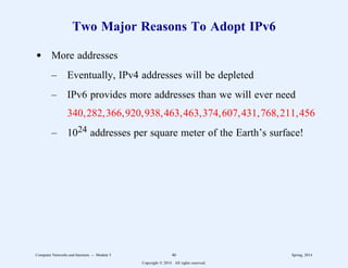 Two Major Reasons To Adopt IPv6
d More addresses
– Eventually, IPv4 addresses will be depleted
– IPv6 provides more addresses than we will ever need
340,282,366,920,938,463,463,374,607,431,768,211,456
– 1024 addresses per square meter of the Earth’s surface!
Computer Networks and Internets -- Module 5 46 Spring, 2014
Copyright  2014. All rights reserved.
 
