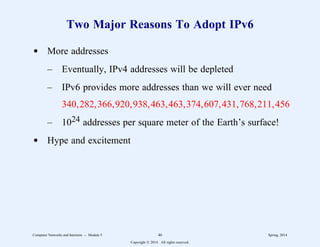 Two Major Reasons To Adopt IPv6
d More addresses
– Eventually, IPv4 addresses will be depleted
– IPv6 provides more addresses than we will ever need
340,282,366,920,938,463,463,374,607,431,768,211,456
– 1024 addresses per square meter of the Earth’s surface!
d Hype and excitement
Computer Networks and Internets -- Module 5 46 Spring, 2014
Copyright  2014. All rights reserved.
 