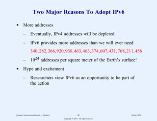 Two Major Reasons To Adopt IPv6
d More addresses
– Eventually, IPv4 addresses will be depleted
– IPv6 provides more addresses than we will ever need
340,282,366,920,938,463,463,374,607,431,768,211,456
– 1024 addresses per square meter of the Earth’s surface!
d Hype and excitement
– Researchers view IPv6 as an opportunity to be part of
the action
Computer Networks and Internets -- Module 5 46 Spring, 2014
Copyright  2014. All rights reserved.
 