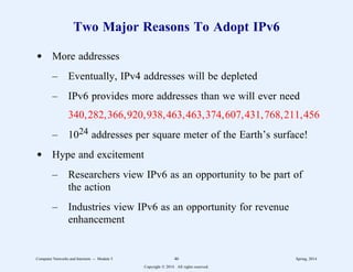 Two Major Reasons To Adopt IPv6
d More addresses
– Eventually, IPv4 addresses will be depleted
– IPv6 provides more addresses than we will ever need
340,282,366,920,938,463,463,374,607,431,768,211,456
– 1024 addresses per square meter of the Earth’s surface!
d Hype and excitement
– Researchers view IPv6 as an opportunity to be part of
the action
– Industries view IPv6 as an opportunity for revenue
enhancement
Computer Networks and Internets -- Module 5 46 Spring, 2014
Copyright  2014. All rights reserved.
 