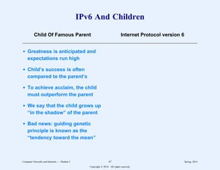 IPv6 And Children
Child Of Famous Parent Internet Protocol version 6
3333333333333333333333333333333333333333333333333333333333333333333333
d Greatness is anticipated and
expectations run high
d Child’s success is often
compared to the parent’s
d To achieve acclaim, the child
must outperform the parent
d We say that the child grows up
“in the shadow” of the parent
d Bad news: guiding genetic
principle is known as the
“tendency toward the mean”
Computer Networks and Internets -- Module 5 47 Spring, 2014
Copyright  2014. All rights reserved.
 