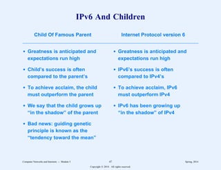 IPv6 And Children
Child Of Famous Parent Internet Protocol version 6
3333333333333333333333333333333333333333333333333333333333333333333333
d Greatness is anticipated and
expectations run high
d Child’s success is often
compared to the parent’s
d To achieve acclaim, the child
must outperform the parent
d We say that the child grows up
“in the shadow” of the parent
d Bad news: guiding genetic
principle is known as the
“tendency toward the mean”
Child Of Famous Parent Internet Protocol version 6
3333333333333333333333333333333333333333333333333333333333333333333333
d Greatness is anticipated and
expectations run high
d IPv6’s success is often
compared to IPv4’s
d To achieve acclaim, IPv6
must outperform IPv4
d IPv6 has been growing up
“in the shadow” of IPv4
Computer Networks and Internets -- Module 5 47 Spring, 2014
Copyright  2014. All rights reserved.
 