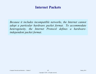 Internet Packets
Because it includes incompatible networks, the Internet cannot
adopt a particular hardware packet format. To accommodate
heterogeneity, the Internet Protocol defines a hardware-
independent packet format.
Computer Networks and Internets -- Module 5 49 Spring, 2014
Copyright  2014. All rights reserved.
 