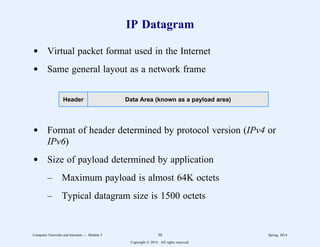 IP Datagram
d Virtual packet format used in the Internet
d Same general layout as a network frame
Header Data Area (known as a payload area)
d Format of header determined by protocol version (IPv4 or
IPv6)
d Size of payload determined by application
– Maximum payload is almost 64K octets
– Typical datagram size is 1500 octets
Computer Networks and Internets -- Module 5 50 Spring, 2014
Copyright  2014. All rights reserved.
 