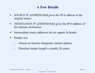 A Few Details
d SOURCE IP ADDRESS field gives the IPv4 address of the
original source
d DESTINATION IP ADDRESS field gives the IPv4 address of
the ultimate destination
d Intermediate router addresses do not appear in header
d Header size
– Almost no Internet datagrams contain options
– Therefore header length is usually 20 octets
Computer Networks and Internets -- Module 5 52 Spring, 2014
Copyright  2014. All rights reserved.
 